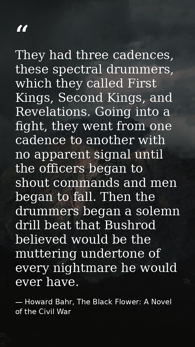 They had three cadences, these spectral drummers, which they called First Kings, Second Kings, and Revelations. Going in — Howard Bahr, The Black Flower: A Novel of the Civil War