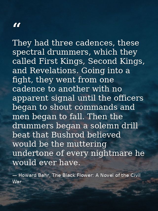 They had three cadences, these spectral drummers, which they called First Kings, Second Kings, and Revelations. Going in — Howard Bahr, The Black Flower: A Novel of the Civil War