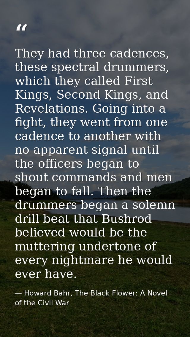 They had three cadences, these spectral drummers, which they called First Kings, Second Kings, and Revelations. Going in — Howard Bahr, The Black Flower: A Novel of the Civil War