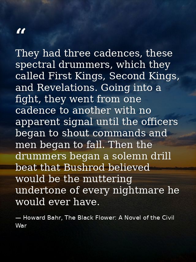 They had three cadences, these spectral drummers, which they called First Kings, Second Kings, and Revelations. Going in — Howard Bahr, The Black Flower: A Novel of the Civil War