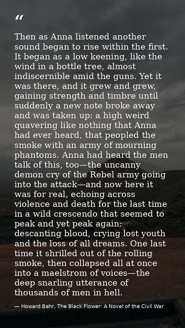 Then as Anna listened another sound began to rise within the first. It began as a low keening, like the wind in a bottle — Howard Bahr, The Black Flower: A Novel of the Civil War