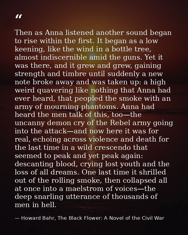 Then as Anna listened another sound began to rise within the first. It began as a low keening, like the wind in a bottle — Howard Bahr, The Black Flower: A Novel of the Civil War