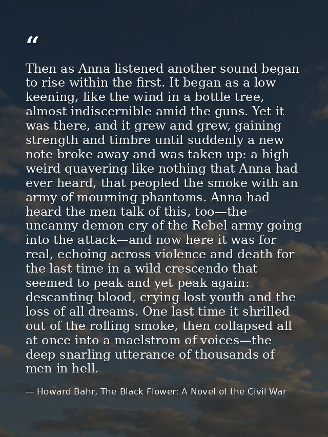 Then as Anna listened another sound began to rise within the first. It began as a low keening, like the wind in a bottle — Howard Bahr, The Black Flower: A Novel of the Civil War