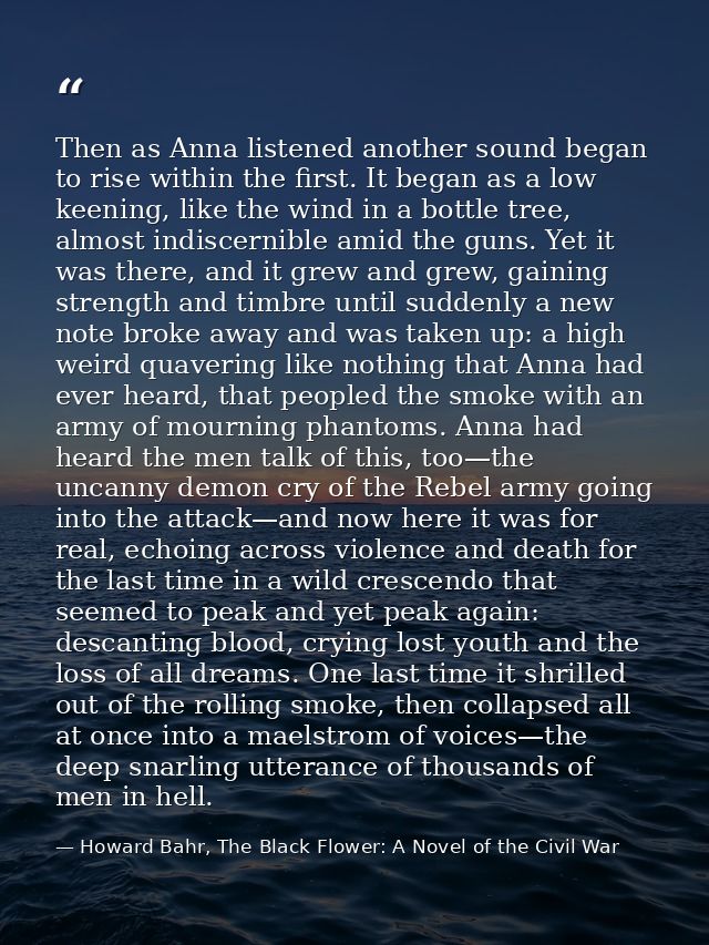 Then as Anna listened another sound began to rise within the first. It began as a low keening, like the wind in a bottle — Howard Bahr, The Black Flower: A Novel of the Civil War