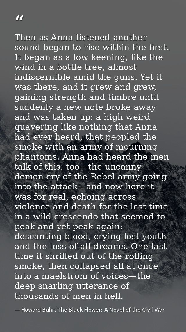 Then as Anna listened another sound began to rise within the first. It began as a low keening, like the wind in a bottle — Howard Bahr, The Black Flower: A Novel of the Civil War