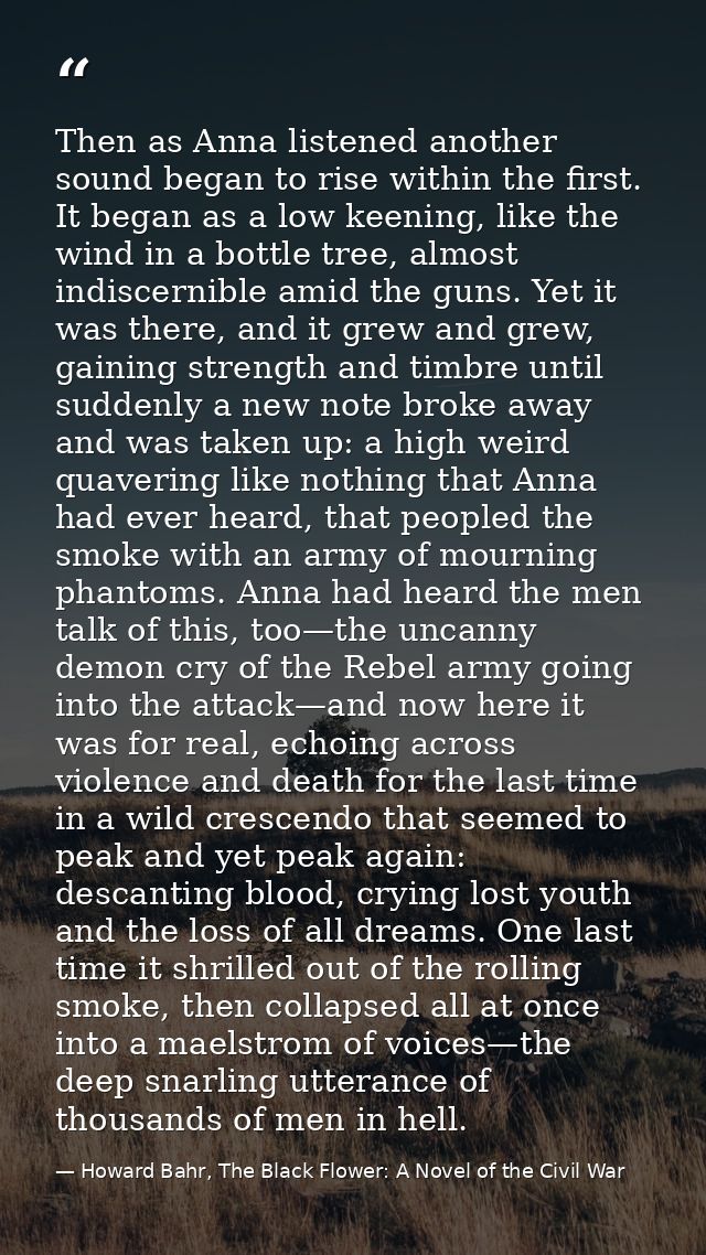 Then as Anna listened another sound began to rise within the first. It began as a low keening, like the wind in a bottle — Howard Bahr, The Black Flower: A Novel of the Civil War
