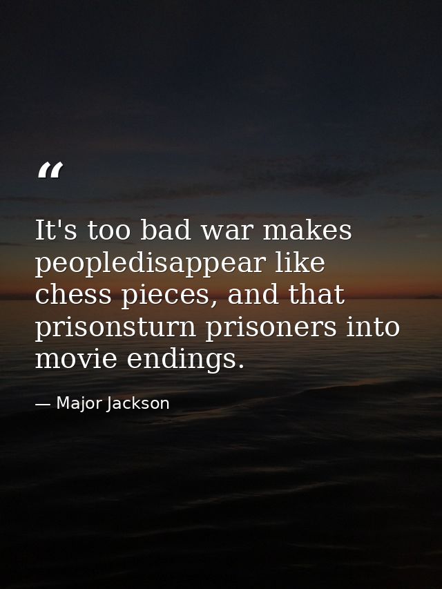 It's too bad war makes peopledisappear like chess pieces, and that prisonsturn prisoners into movie endings. — Major Jackson