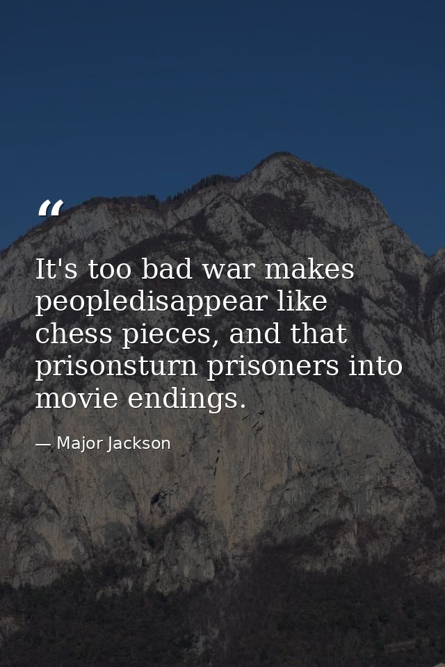 It's too bad war makes peopledisappear like chess pieces, and that prisonsturn prisoners into movie endings. — Major Jackson