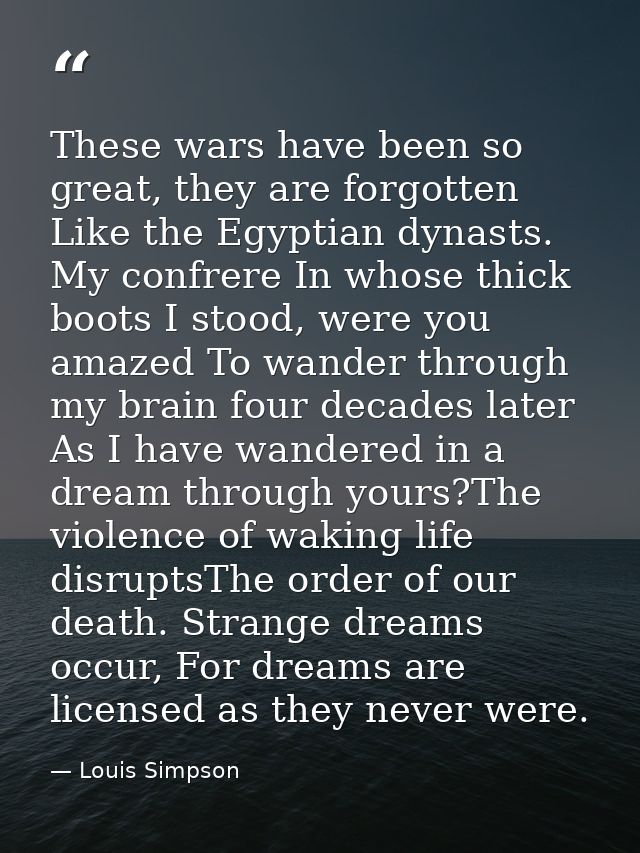 These wars have been so great, they are forgotten Like the Egyptian dynasts. My confrere In whose thick boots I stood, w — Louis Simpson