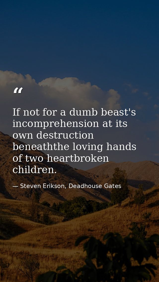 If not for a dumb beast's incomprehension at its own destruction beneaththe loving hands of two heartbroken children. — Steven Erikson, Deadhouse Gates