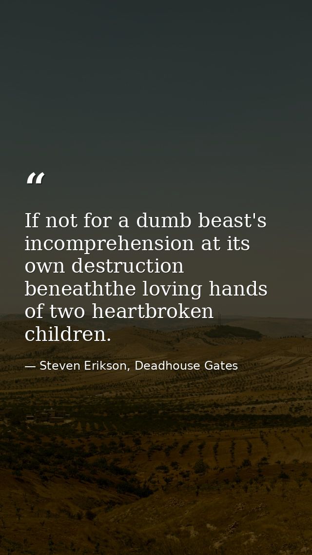 If not for a dumb beast's incomprehension at its own destruction beneaththe loving hands of two heartbroken children. — Steven Erikson, Deadhouse Gates