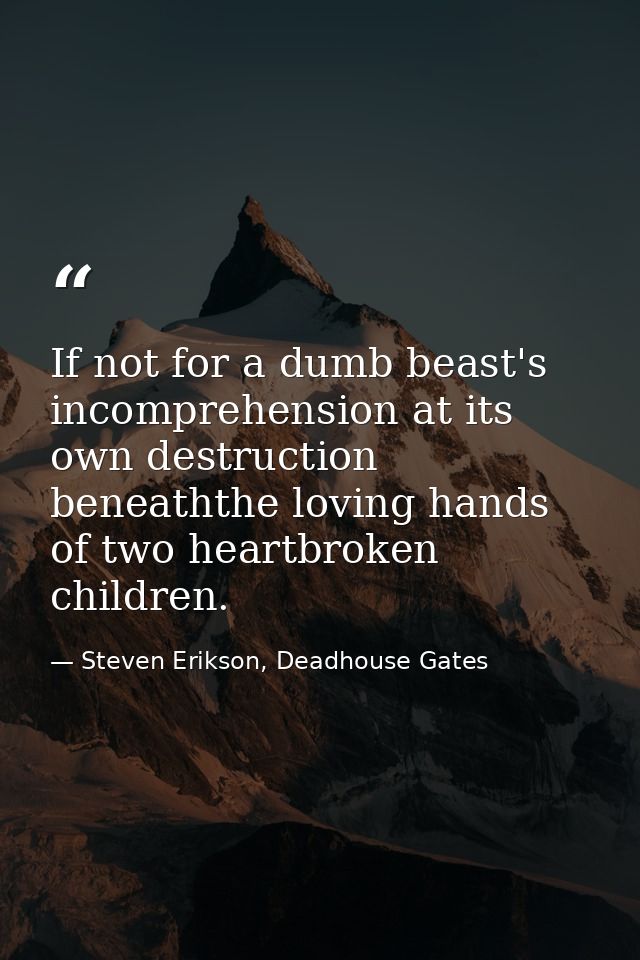 If not for a dumb beast's incomprehension at its own destruction beneaththe loving hands of two heartbroken children. — Steven Erikson, Deadhouse Gates