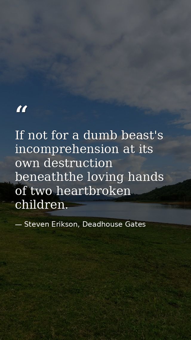 If not for a dumb beast's incomprehension at its own destruction beneaththe loving hands of two heartbroken children. — Steven Erikson, Deadhouse Gates