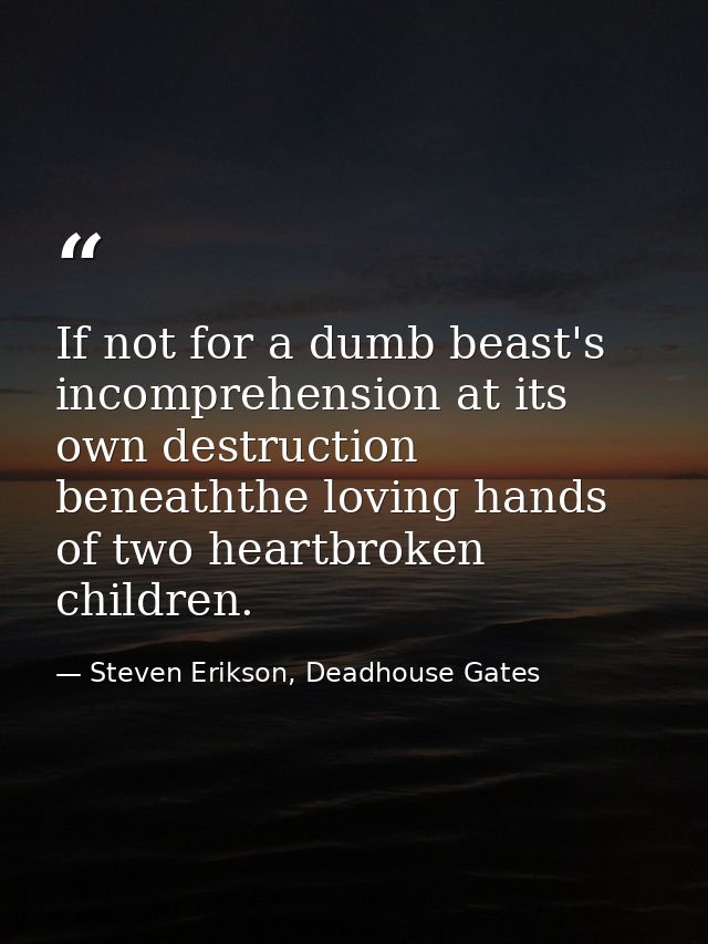 If not for a dumb beast's incomprehension at its own destruction beneaththe loving hands of two heartbroken children. — Steven Erikson, Deadhouse Gates