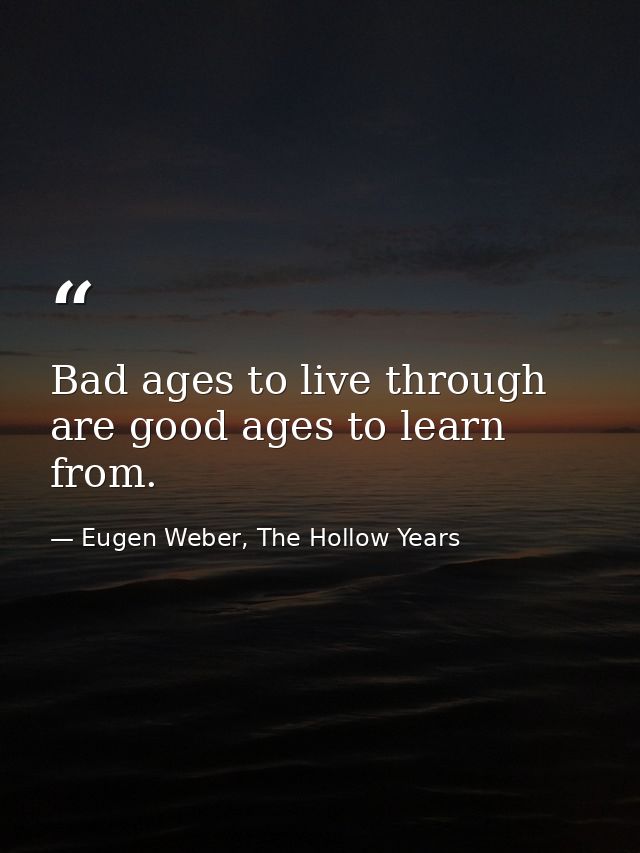 Bad ages to live through are good ages to learn from. — Eugen Weber, The Hollow Years