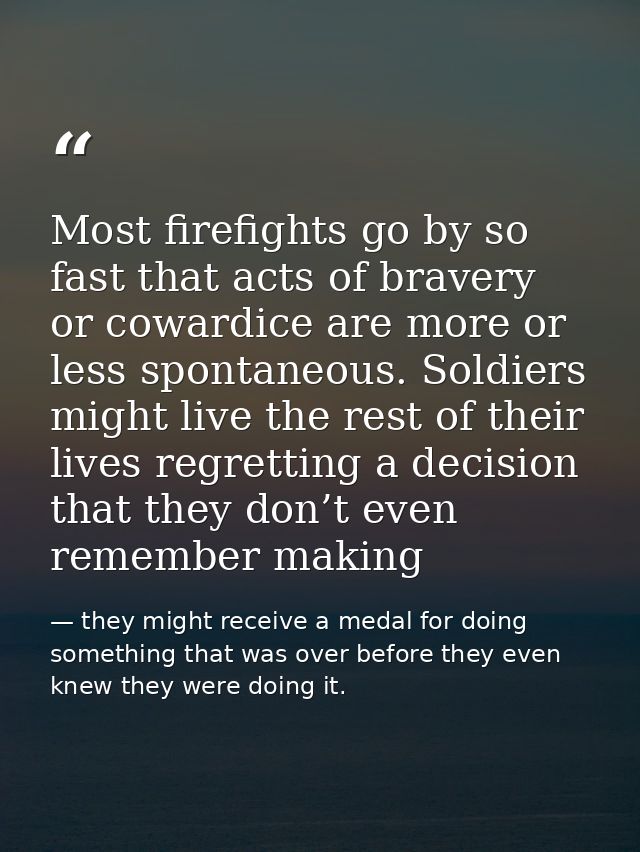 Most firefights go by so fast that acts of bravery or cowardice are more or less spontaneous. Soldiers might live the re — they might receive a medal for doing something that was over before they even knew they were doing it.