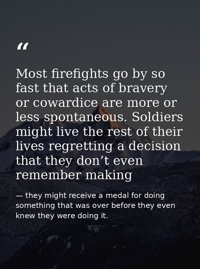 Most firefights go by so fast that acts of bravery or cowardice are more or less spontaneous. Soldiers might live the re — they might receive a medal for doing something that was over before they even knew they were doing it.