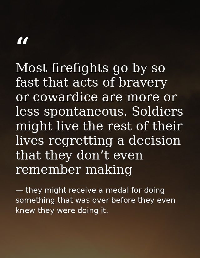 Most firefights go by so fast that acts of bravery or cowardice are more or less spontaneous. Soldiers might live the re — they might receive a medal for doing something that was over before they even knew they were doing it.