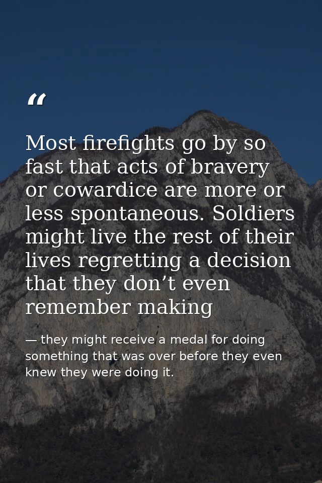 Most firefights go by so fast that acts of bravery or cowardice are more or less spontaneous. Soldiers might live the re — they might receive a medal for doing something that was over before they even knew they were doing it.