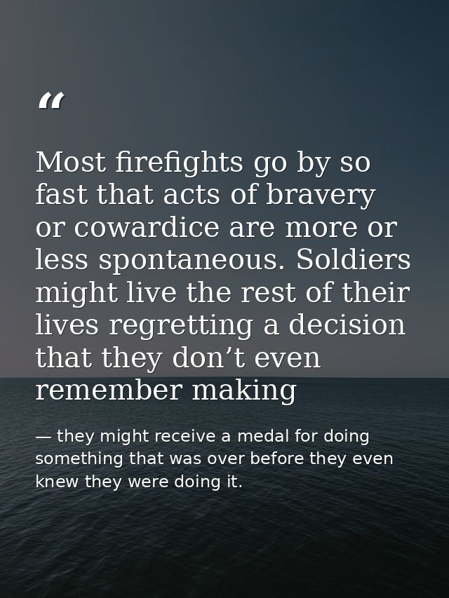 Most firefights go by so fast that acts of bravery or cowardice are more or less spontaneous. Soldiers might live the re — they might receive a medal for doing something that was over before they even knew they were doing it.
