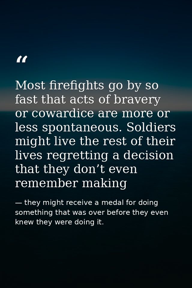 Most firefights go by so fast that acts of bravery or cowardice are more or less spontaneous. Soldiers might live the re — they might receive a medal for doing something that was over before they even knew they were doing it.