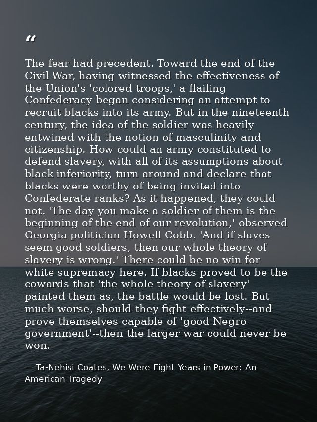 The fear had precedent. Toward the end of the Civil War, having witnessed the effectiveness of the Union's 'colored troo — Ta-Nehisi Coates, We Were Eight Years in Power: An American Tragedy