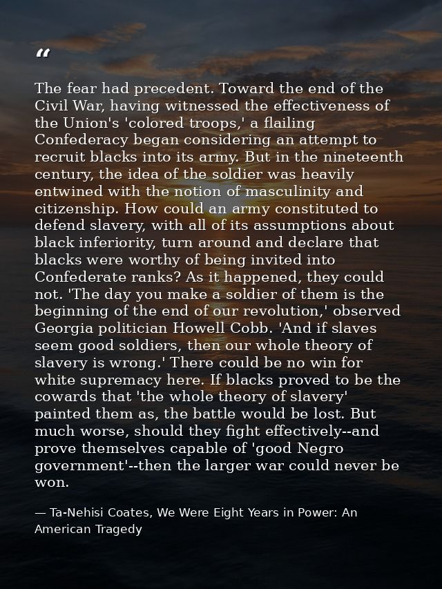 The fear had precedent. Toward the end of the Civil War, having witnessed the effectiveness of the Union's 'colored troo — Ta-Nehisi Coates, We Were Eight Years in Power: An American Tragedy