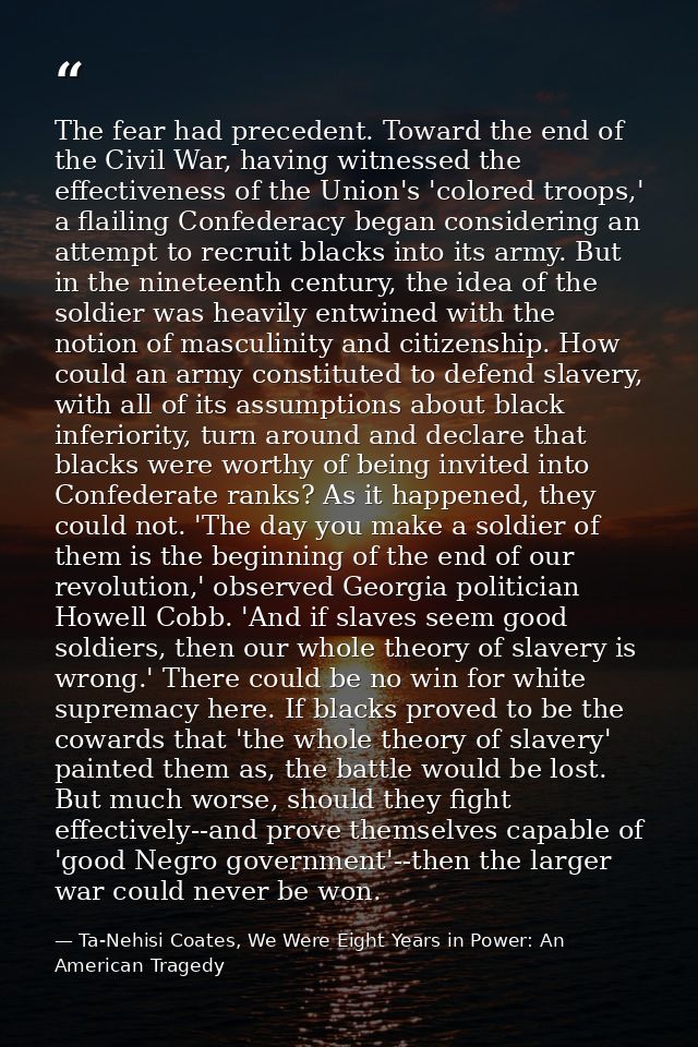 The fear had precedent. Toward the end of the Civil War, having witnessed the effectiveness of the Union's 'colored troo — Ta-Nehisi Coates, We Were Eight Years in Power: An American Tragedy