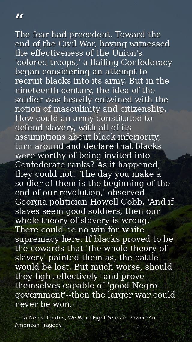 The fear had precedent. Toward the end of the Civil War, having witnessed the effectiveness of the Union's 'colored troo — Ta-Nehisi Coates, We Were Eight Years in Power: An American Tragedy