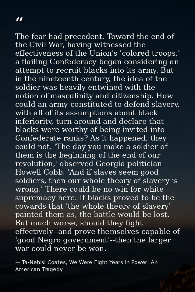 The fear had precedent. Toward the end of the Civil War, having witnessed the effectiveness of the Union's 'colored troo — Ta-Nehisi Coates, We Were Eight Years in Power: An American Tragedy