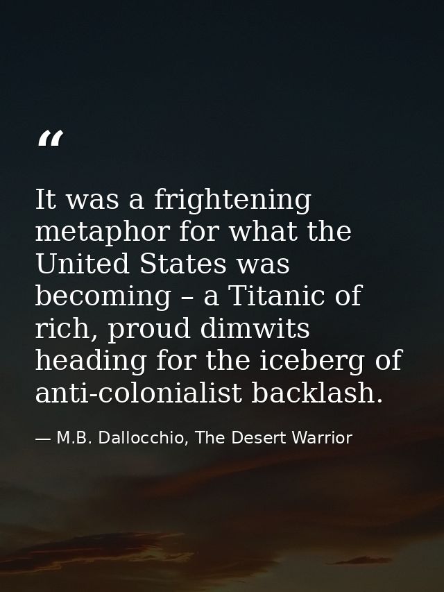 It was a frightening metaphor for what the United States was becoming – a Titanic of rich, proud dimwits heading for the — M.B. Dallocchio, The Desert Warrior