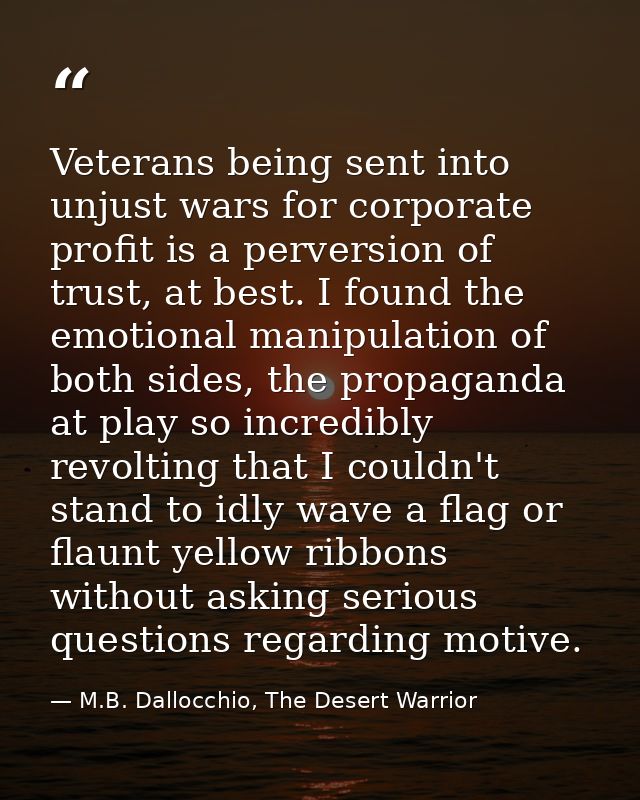 Veterans being sent into unjust wars for corporate profit is a perversion of trust, at best. I found the emotional manip — M.B. Dallocchio, The Desert Warrior
