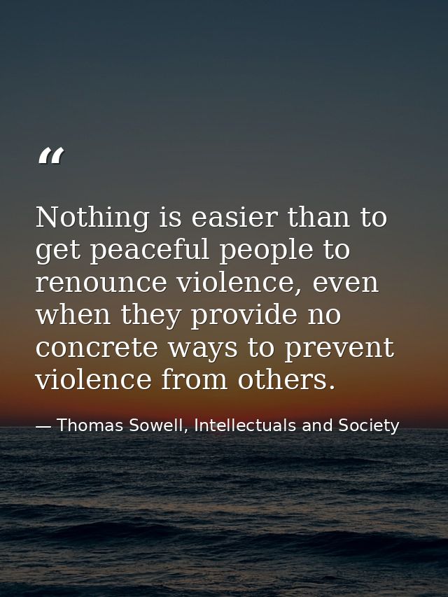 Nothing is easier than to get peaceful people to renounce violence, even when they provide no concrete ways to prevent v — Thomas Sowell, Intellectuals and Society