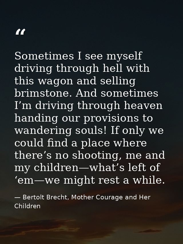 Sometimes I see myself driving through hell with this wagon and selling brimstone. And sometimes I’m driving through hea — Bertolt Brecht, Mother Courage and Her Children