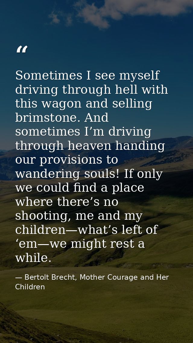 Sometimes I see myself driving through hell with this wagon and selling brimstone. And sometimes I’m driving through hea — Bertolt Brecht, Mother Courage and Her Children