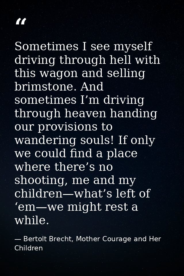 Sometimes I see myself driving through hell with this wagon and selling brimstone. And sometimes I’m driving through hea — Bertolt Brecht, Mother Courage and Her Children