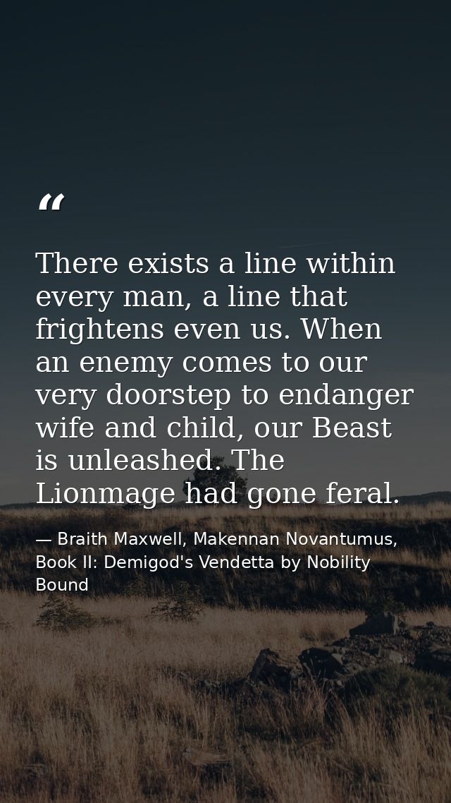 There exists a line within every man, a line that frightens even us. When an enemy comes to our very doorstep to endange — Braith Maxwell, Makennan Novantumus, Book II: Demigod's Vendetta by Nobility Bound