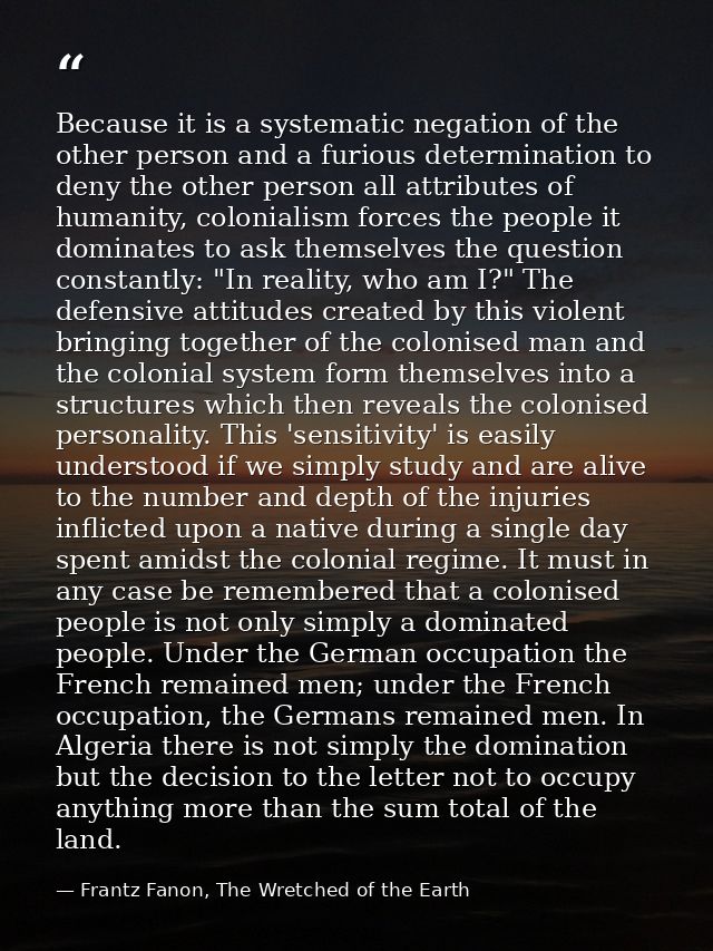 Because it is a systematic negation of the other person and a furious determination to deny the other person all attribu — Frantz Fanon, The Wretched of the Earth