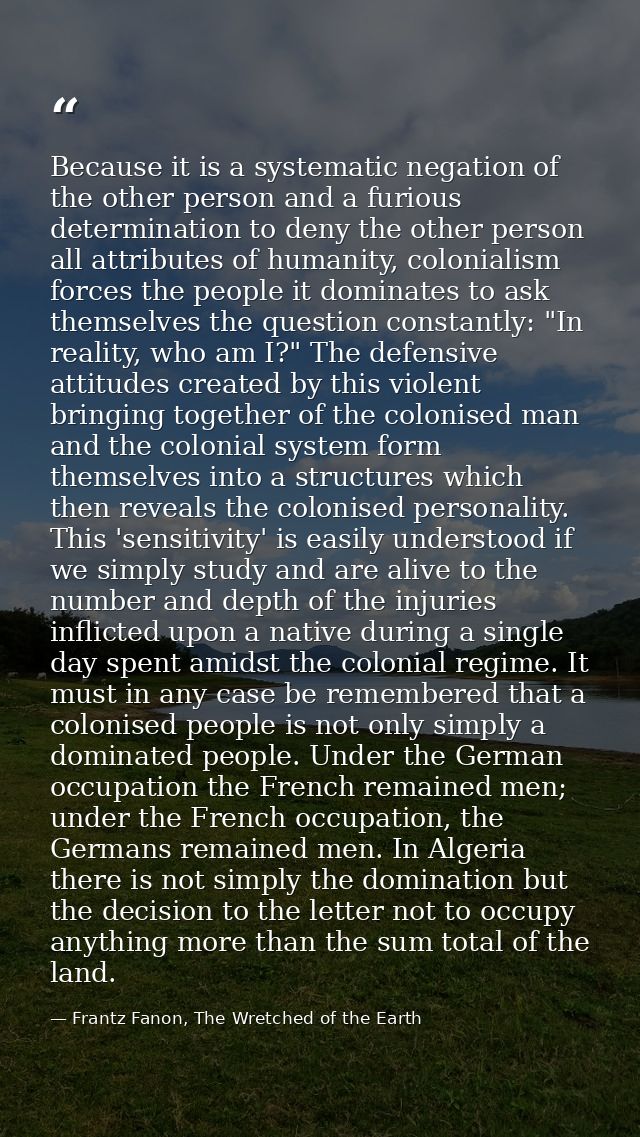 Because it is a systematic negation of the other person and a furious determination to deny the other person all attribu — Frantz Fanon, The Wretched of the Earth