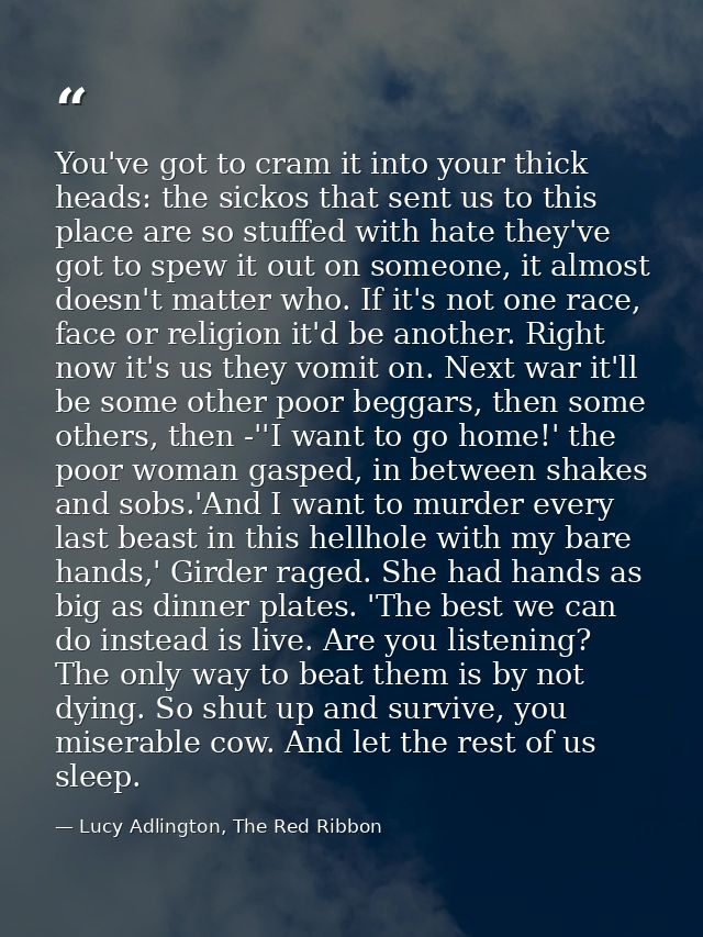 You've got to cram it into your thick heads: the sickos that sent us to this place are so stuffed with hate they've got  — Lucy Adlington, The Red Ribbon