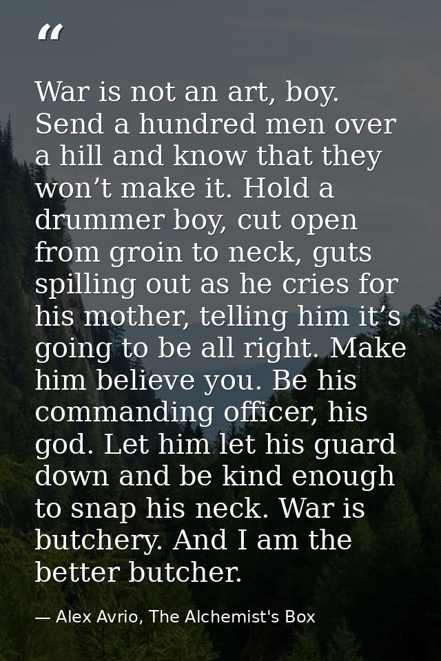 War is not an art, boy. Send a hundred men over a hill and know that they won’t make it. Hold a drummer boy, cut open fr — Alex Avrio, The Alchemist's Box