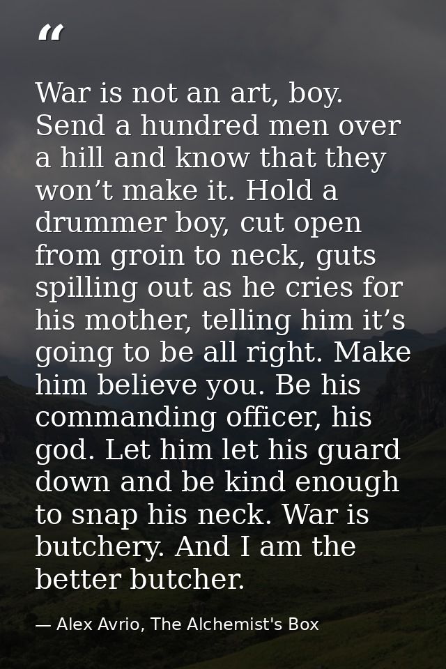 War is not an art, boy. Send a hundred men over a hill and know that they won’t make it. Hold a drummer boy, cut open fr — Alex Avrio, The Alchemist's Box
