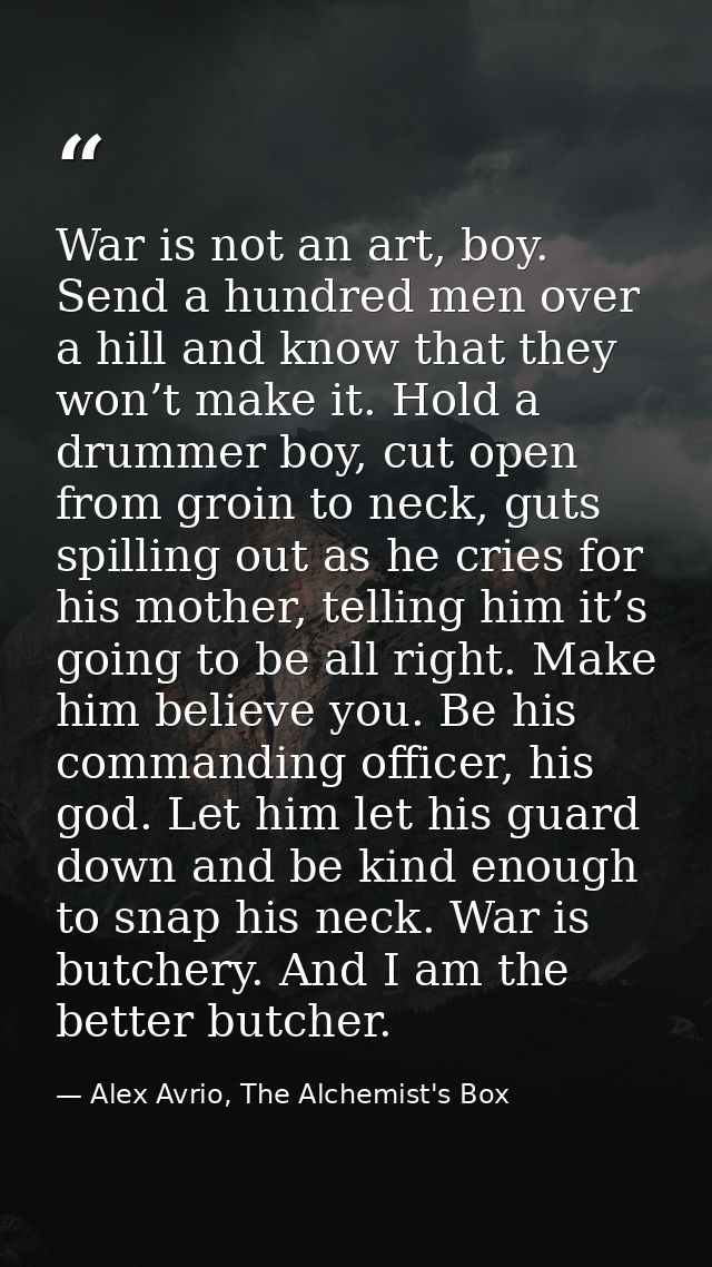 War is not an art, boy. Send a hundred men over a hill and know that they won’t make it. Hold a drummer boy, cut open fr — Alex Avrio, The Alchemist's Box