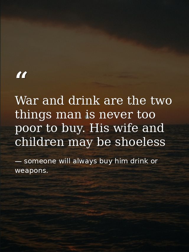 War and drink are the two things man is never too poor to buy. His wife and children may be shoeless — someone will always buy him drink or weapons.
