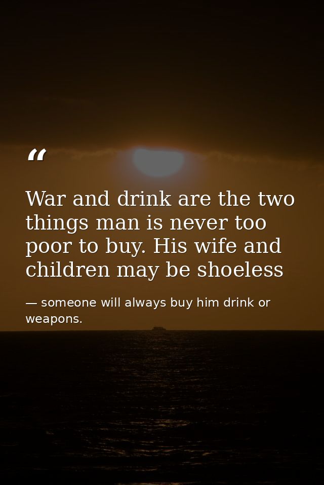 War and drink are the two things man is never too poor to buy. His wife and children may be shoeless — someone will always buy him drink or weapons.