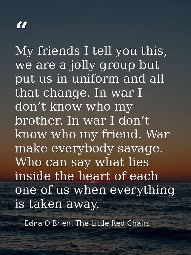 My friends I tell you this, we are a jolly group but put us in uniform and all that change. In war I don’t know who my b — Edna O'Brien, The Little Red Chairs