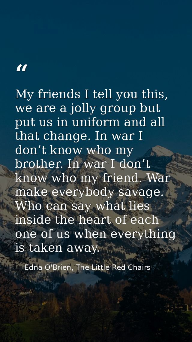 My friends I tell you this, we are a jolly group but put us in uniform and all that change. In war I don’t know who my b — Edna O'Brien, The Little Red Chairs