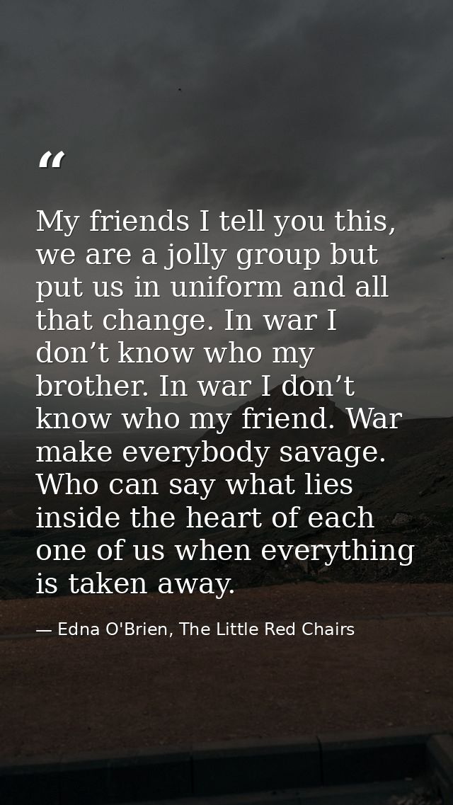 My friends I tell you this, we are a jolly group but put us in uniform and all that change. In war I don’t know who my b — Edna O'Brien, The Little Red Chairs