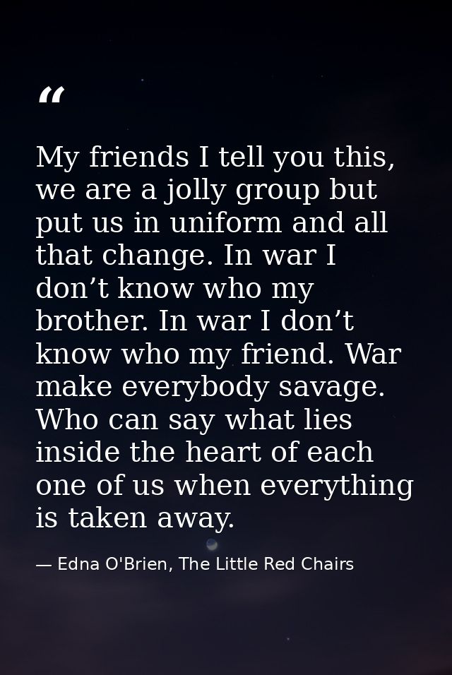 My friends I tell you this, we are a jolly group but put us in uniform and all that change. In war I don’t know who my b — Edna O'Brien, The Little Red Chairs