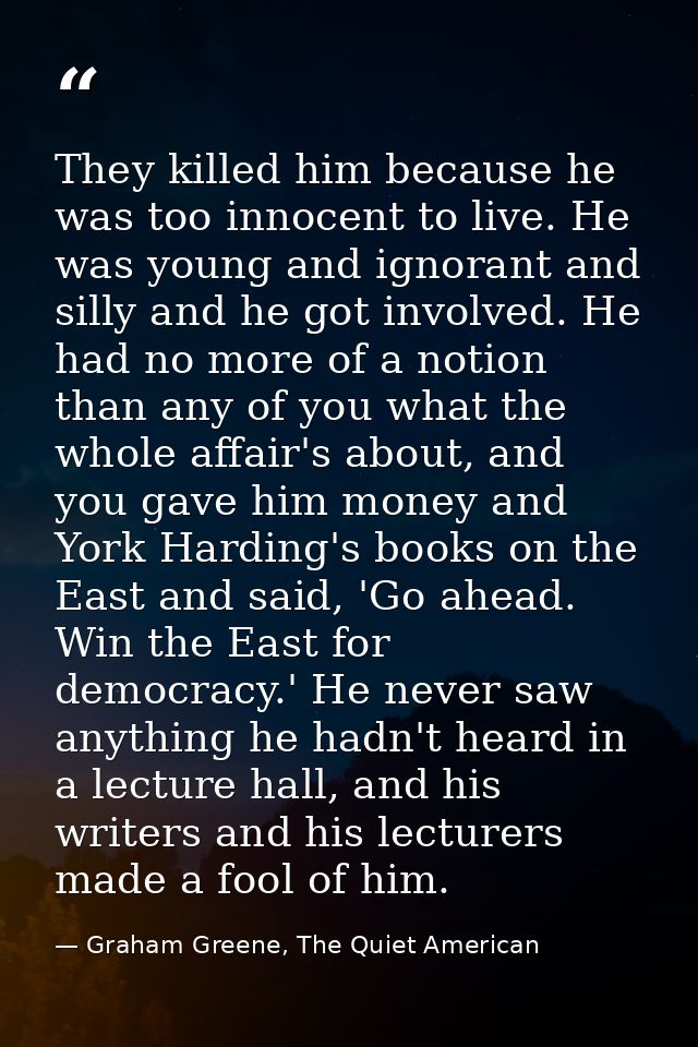 They killed him because he was too innocent to live. He was young and ignorant and silly and he got involved. He had no  — Graham Greene, The Quiet American